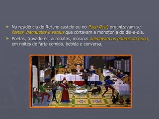 Na residência do Rei ,no castelo ou no  Paço Real , organizavam-se  festas, banquetes e saraus  que cortavam a monotonia do dia-a-dia. Poetas, trovadores, acrobatas, músicos  animavam os nobres do reino , em noites de farta comida, bebida e conversa. 