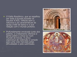 O Estilo Românico, que se espalhou por toda a Europa durante os séculos X/XIII, reflecte bem a natureza e as características da igreja cristã da época e a sua relação com o mundo profano. Profundamente enraizado junto dos pobres, o Cristianismo oferecia à gente pobre a única luz num mundo de trevas. A única esperança de redenção e consolo para uma vida marcada pelas dificuldades e pela submissão. 