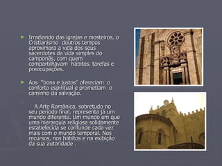 Irradiando das igrejas e mosteiros, o Cristianismo  doutros tempos aproximara a vida dos seus sacerdotes da vida simples do camponês, com quem compartilhavam  hábitos, tarefas e preocupações. Aos  “bons e justos” ofereciam  o conforto espiritual e prometiam  o caminho da salvação. A Arte Românica, sobretudo no seu período final, representa já um mundo diferente. Um mundo em que uma hierarquia religiosa solidamente estabelecida se confunde cada vez mais com o mundo temporal. Nos recursos, nos hábitos e na exibição da sua autoridade . 