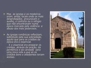 Mas  as igrejas e os mosteiros eram, ainda, locais onde os mais desprotegidos  procuravam o auxílio, o conforto ou o refúgio que não encontravam numa época marcada pela violência  e abuso dos mais poderosos. As igrejas românicas reflectiam, sobretudo pela sua sobriedade, aquilo que para os cristãos da época era o essencial. E o essencial era preparar os crentes, através da oração, da penitência e da caridade  para uma nova vida a que só os cristãos bons e obedientes teriam acesso. 
