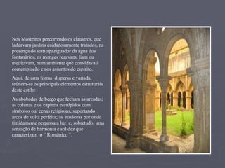 Nos Mosteiros percorrendo os claustros, que ladeavam jardins cuidadosamente tratados, na presença do som apaziguador da água dos fontanários, os monges rezavam, liam ou meditavam, num ambiente que convidava à contemplação e aos assuntos do espírito.  Aqui, de uma forma  dispersa e variada,  reúnem-se os principais elementos estruturais deste estilo: As abóbadas de berço que fecham as arcadas; as colunas e os capiteis esculpidos com símbolos ou  cenas religiosas, suportando  arcos de volta perfeita; as  rosáceas por onde timidamente perpassa a luz  e, sobretudo, uma sensação de harmonia e solidez que caracterizam  o “ Românico “. 