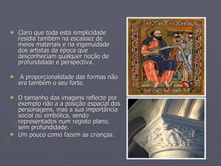Claro que toda esta simplicidade residia também na escassez de meios materiais e na ingenuidade dos artistas da época que desconheciam qualquer noção de profundidade e perspectiva.  A proporcionalidade das formas não era também o seu forte. O tamanho das imagens reflecte por exemplo não a a posição espacial dos personagens, mas a sua importância social ou simbólica, sendo representados num registo plano, sem profundidade. Um pouco como fazem as crianças. 