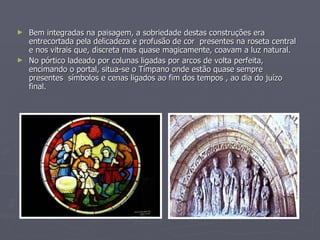 Bem integradas na paisagem, a sobriedade destas construções era entrecortada pela delicadeza e profusão de cor  presentes na roseta central e nos vitrais que, discreta mas quase magicamente, coavam a luz natural. No pórtico ladeado por colunas ligadas por arcos de volta perfeita, encimando o portal, situa-se o Tímpano onde estão quase sempre presentes  símbolos e cenas ligados ao fim dos tempos , ao dia do juízo final. 