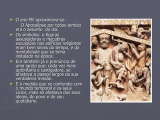 O ano Mil aproximava-se. O Apocalipse por todos temido era o assunto  do dia.  Os símbolos  e figuras assustadoras e macabras esculpidas nos edifícios religiosos eram bem sinais do tempo, e da mentalidade que se tinha  instalado na época. Era também já o prenúncio de uma igreja que, cada vez mais autoritária e castigadora, se afastava a passos largos da sua verdadeira missão.  E à medida que se confundia com o mundo temporal e os seus vícios, mais se afastava dos seus ideais, do povo e do seu quotidiano. 