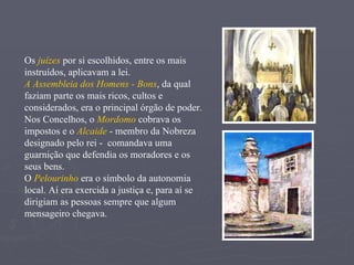 Os  juízes  por si escolhidos, entre os mais instruídos, aplicavam a lei. A Assembleia dos Homens - Bons , da qual  faziam parte os mais ricos, cultos e considerados, era o principal órgão de poder. Nos Concelhos, o  Mordomo  cobrava os impostos e o  Alcaide  - membro da Nobreza designado pelo rei -  comandava uma guarnição que defendia os moradores e os seus bens. O  Pelourinho  era o símbolo da autonomia local. Aí era exercida a justiça e, para aí se dirigiam as pessoas sempre que algum mensageiro chegava. 