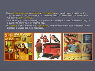 Nos  concelhos urbanos  , o  comércio  e o  artesanato  eram as principais actividades. Era costume, nesta época, os artesãos de um determinado ofício estabelecerem na mesma rua as suas  lojas -  oficinas . Tal era vantajoso para os clientes, pois podiam assim comparar mais facilmente o preço e a qualidade de produtos do mesmo tipo. Os  artesãos  organizavam-se em  corporações  , para defenderem os seus interesses face às pressões e abusos dos mais poderosos. 