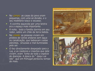 No  campo,  as casas do povo eram pequenas, com uma só divisão, e o seu mobiliário tosco e escasso. A cozinha aquecida por uma lareira era o espaço mais importante. À noite,  toda a família dormia em seu redor, sobre um chão de terra batida. Na  cidade,  as pessoas viviam em prédios de vários andares sem água ou canalização, que ladeavam ruelas estreitas,  sinuosas e mal iluminadas pelo sol. O lixo directamente despejado para a rua, e os roedores e insectos que dele viviam, eram  fonte de toda a espécie de doenças. A época do “ daqui vai isto”  que em Portugal perdurou tempo de mais. 