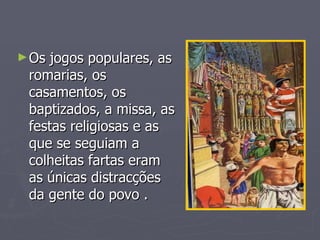 Os jogos populares, as romarias, os casamentos, os baptizados, a missa, as festas religiosas e as que se seguiam a colheitas fartas eram as únicas distracções da gente do povo . 
