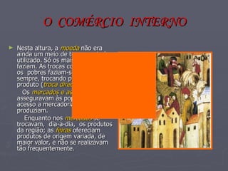 O  COMÉRCIO  INTERNO Nesta altura, a  moeda  não era ainda um meio de troca por todos utilizado. Só os mais ricos o faziam. As trocas comerciais entre os  pobres faziam-se, quase sempre, trocando produto por produto ( troca directa ). Os  mercados e as feiras  asseguravam às populações o acesso a mercadorias que não produziam. Enquanto nos  mercados  se trocavam,  dia-a-dia,  os produtos da região; as  feiras  ofereciam produtos de origem variada, de maior valor, e não se realizavam tão frequentemente. 