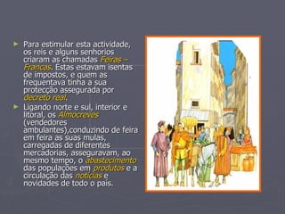 Para estimular esta actividade, os reis e alguns senhorios criaram as chamadas  Feiras – Francas . Estas estavam isentas de impostos, e quem as frequentava tinha a sua protecção assegurada por  decreto real . Ligando norte e sul, interior e litoral, os  Almocreves  (vendedores ambulantes),conduzindo de feira em feira as suas mulas,  carregadas de diferentes mercadorias, asseguravam, ao mesmo tempo, o  abastecimento  das populações em  produtos  e a circulação das  notícias  e novidades de todo o país. 