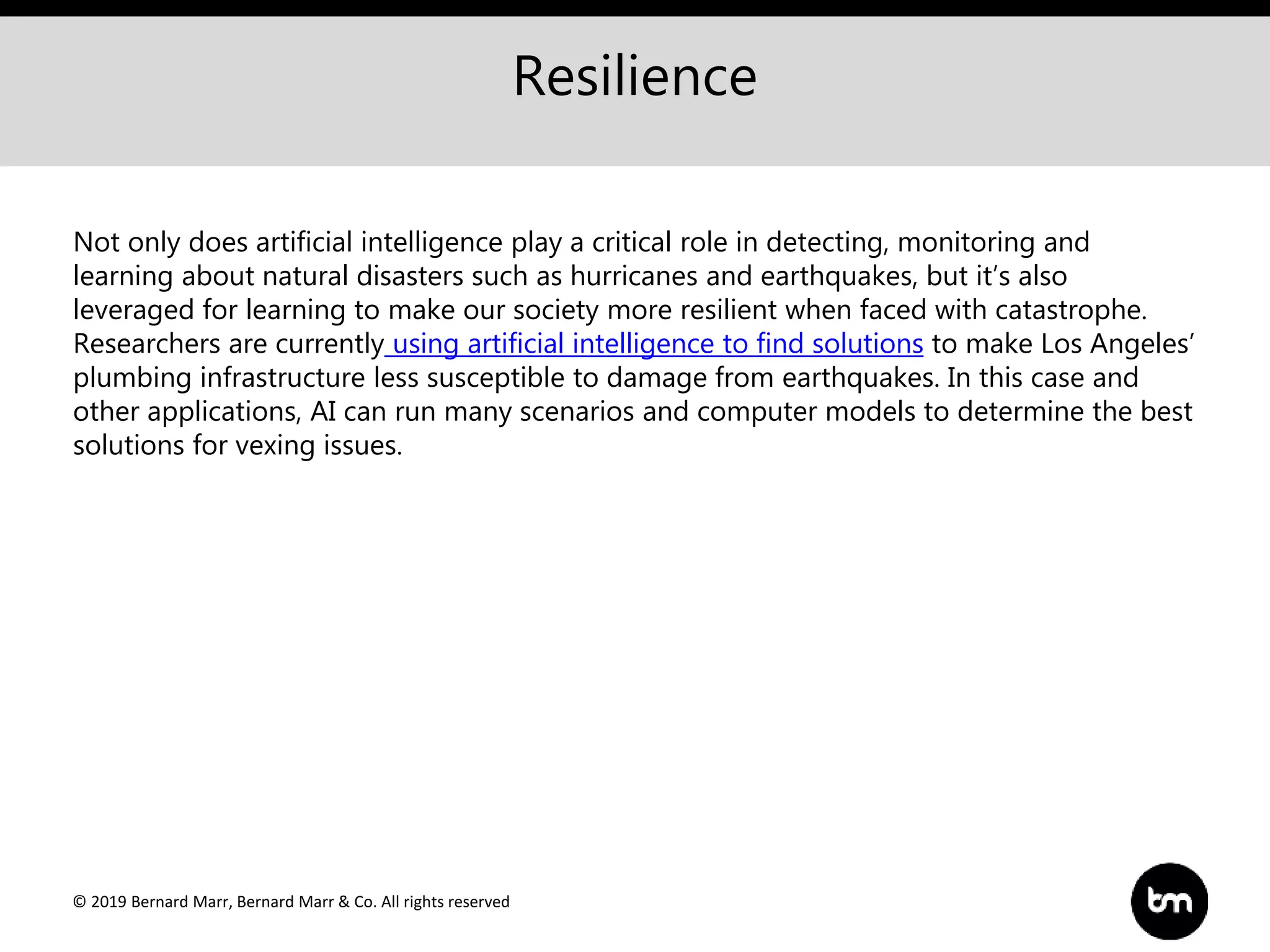 © 2019 Bernard Marr, Bernard Marr & Co. All rights reserved
Resilience
Not only does artificial intelligence play a critical role in detecting, monitoring and
learning about natural disasters such as hurricanes and earthquakes, but it’s also
leveraged for learning to make our society more resilient when faced with catastrophe.
Researchers are currently using artificial intelligence to find solutions to make Los Angeles’
plumbing infrastructure less susceptible to damage from earthquakes. In this case and
other applications, AI can run many scenarios and computer models to determine the best
solutions for vexing issues.
 