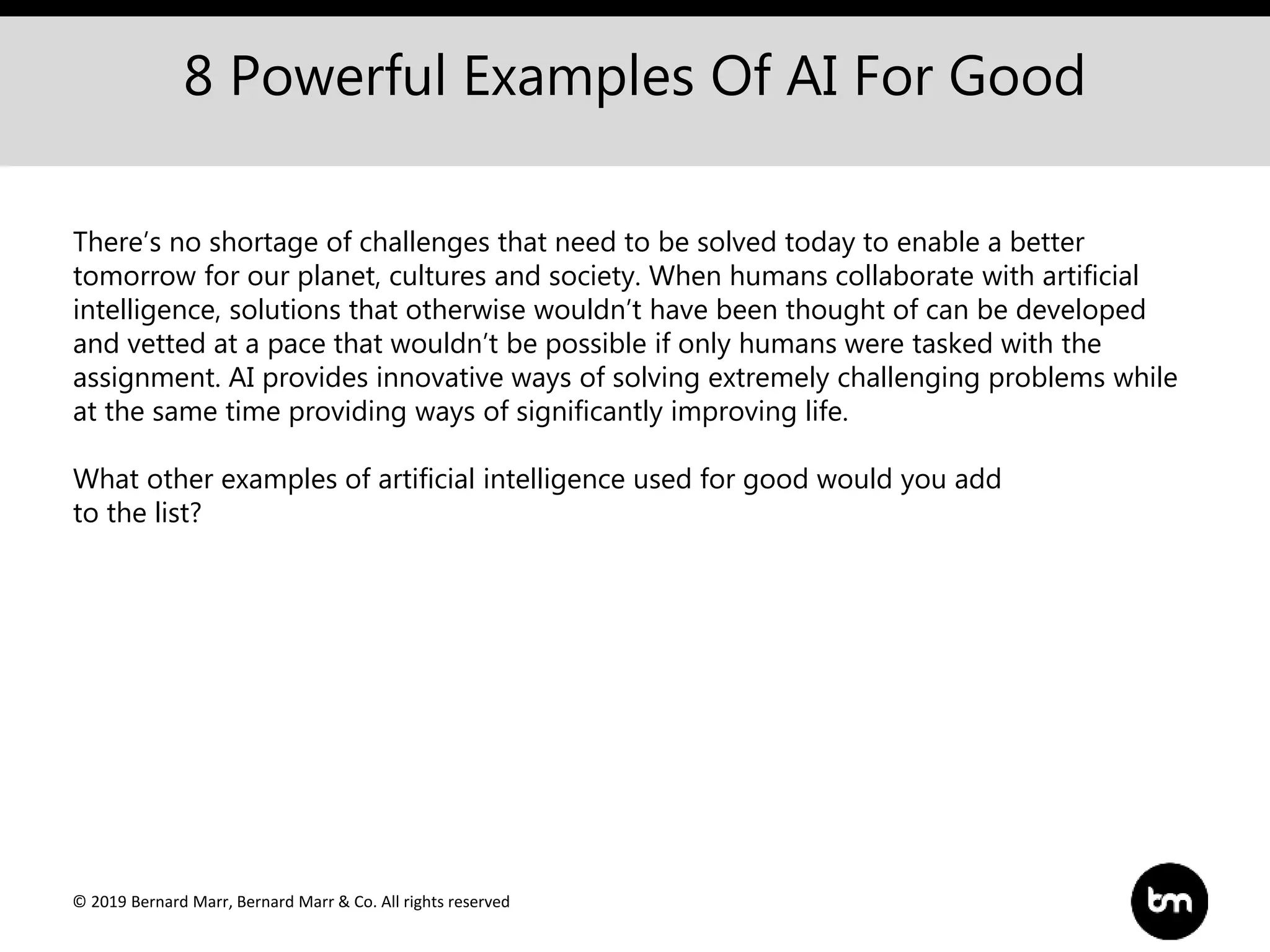 © 2019 Bernard Marr, Bernard Marr & Co. All rights reserved
8 Powerful Examples Of AI For Good
There’s no shortage of challenges that need to be solved today to enable a better
tomorrow for our planet, cultures and society. When humans collaborate with artificial
intelligence, solutions that otherwise wouldn’t have been thought of can be developed
and vetted at a pace that wouldn’t be possible if only humans were tasked with the
assignment. AI provides innovative ways of solving extremely challenging problems while
at the same time providing ways of significantly improving life.
What other examples of artificial intelligence used for good would you add
to the list?
 