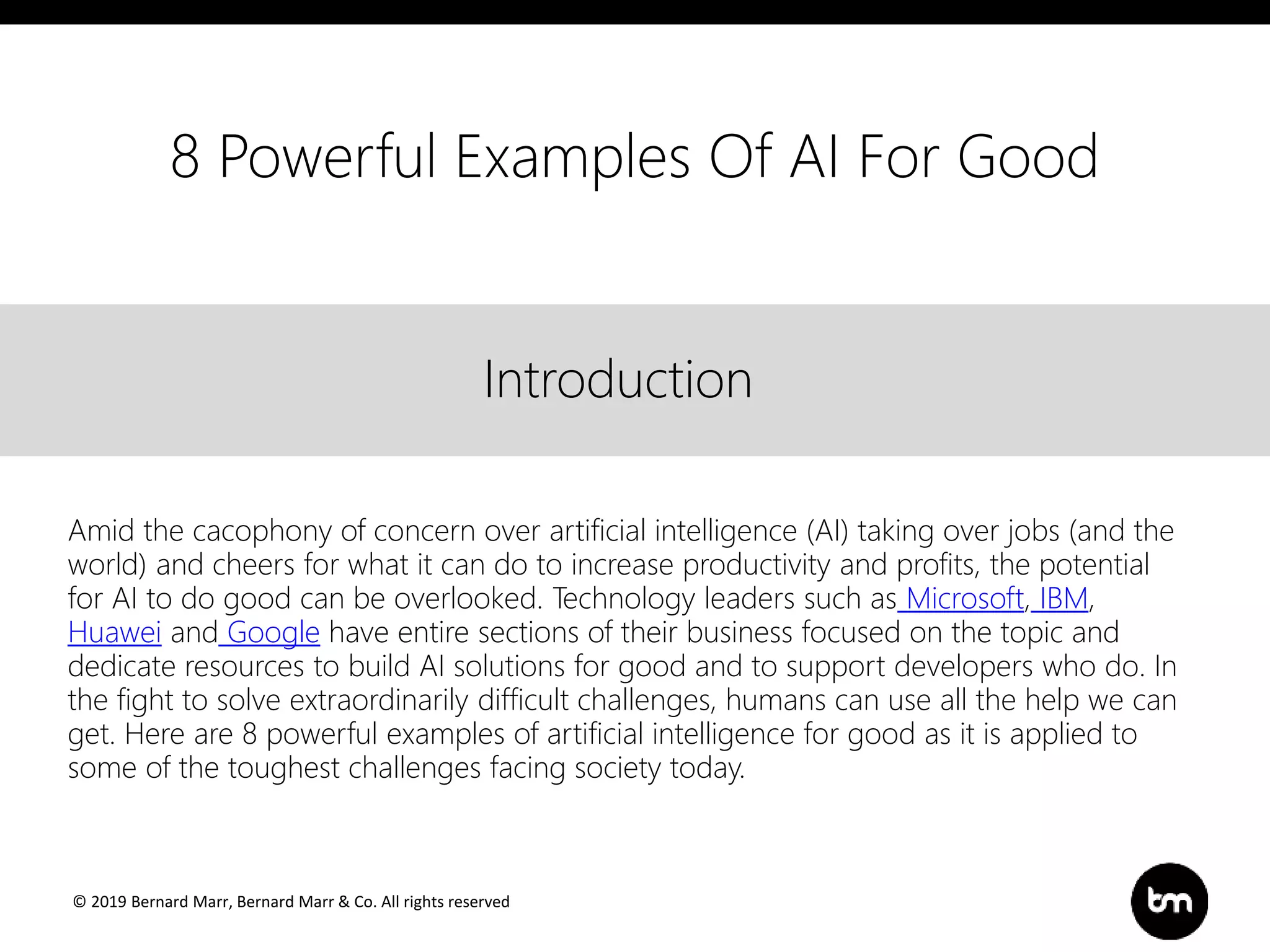 © 2019 Bernard Marr, Bernard Marr & Co. All rights reserved
Title
Text
IntroductionIntroduction
Amid the cacophony of concern over artificial intelligence (AI) taking over jobs (and the
world) and cheers for what it can do to increase productivity and profits, the potential
for AI to do good can be overlooked. Technology leaders such as Microsoft, IBM,
Huawei and Google have entire sections of their business focused on the topic and
dedicate resources to build AI solutions for good and to support developers who do. In
the fight to solve extraordinarily difficult challenges, humans can use all the help we can
get. Here are 8 powerful examples of artificial intelligence for good as it is applied to
some of the toughest challenges facing society today.
8 Powerful Examples Of AI For Good
 