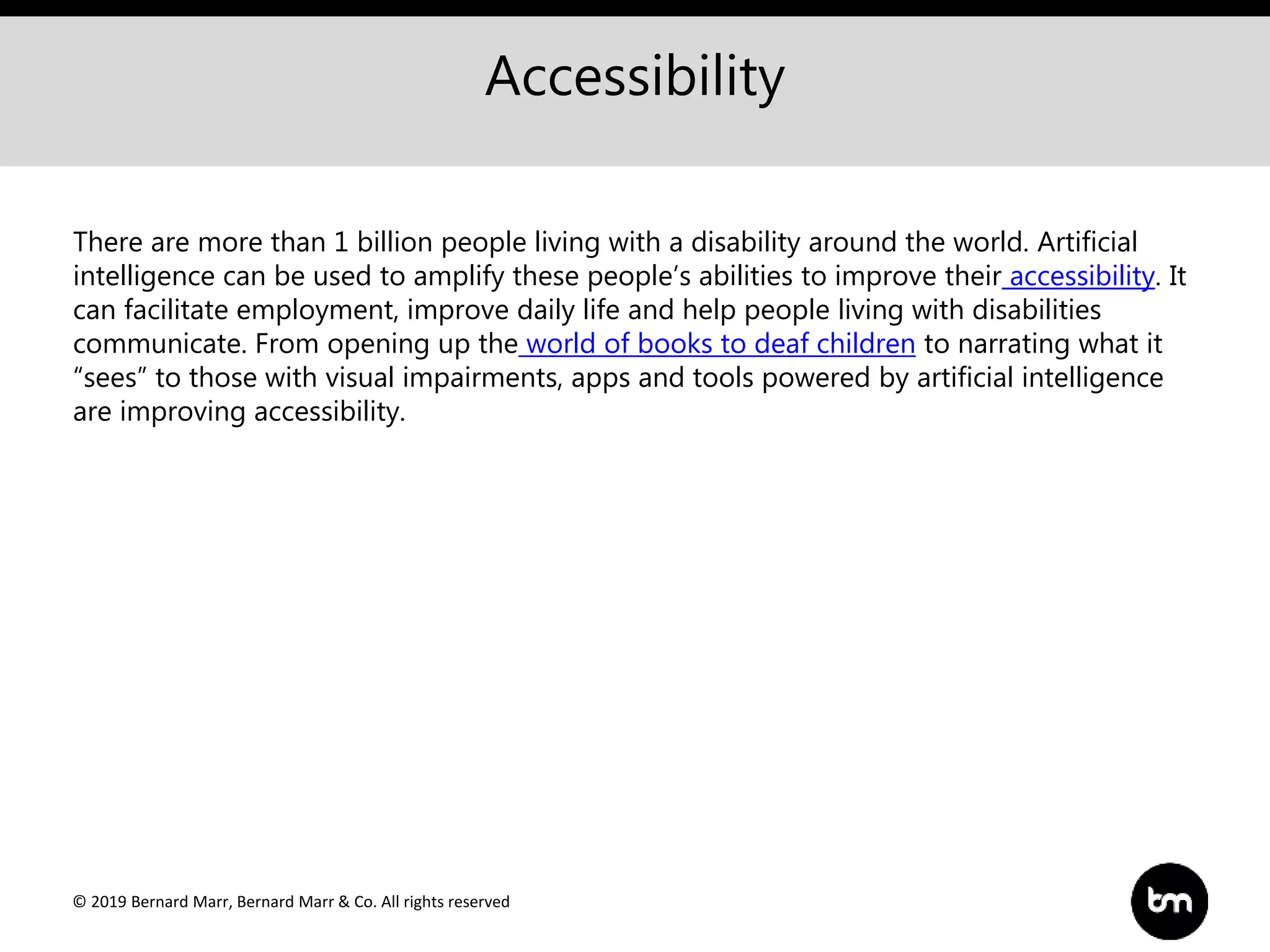 © 2019 Bernard Marr, Bernard Marr & Co. All rights reserved
Accessibility
There are more than 1 billion people living with a disability around the world. Artificial
intelligence can be used to amplify these people’s abilities to improve their accessibility. It
can facilitate employment, improve daily life and help people living with disabilities
communicate. From opening up the world of books to deaf children to narrating what it
“sees” to those with visual impairments, apps and tools powered by artificial intelligence
are improving accessibility.
 