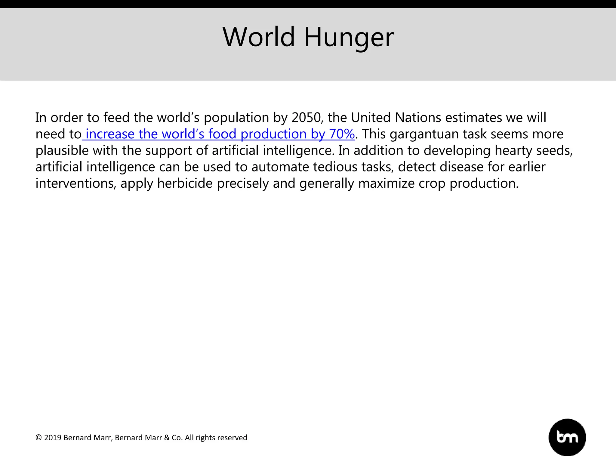 © 2019 Bernard Marr, Bernard Marr & Co. All rights reserved
World Hunger
In order to feed the world’s population by 2050, the United Nations estimates we will
need to increase the world’s food production by 70%. This gargantuan task seems more
plausible with the support of artificial intelligence. In addition to developing hearty seeds,
artificial intelligence can be used to automate tedious tasks, detect disease for earlier
interventions, apply herbicide precisely and generally maximize crop production.
 