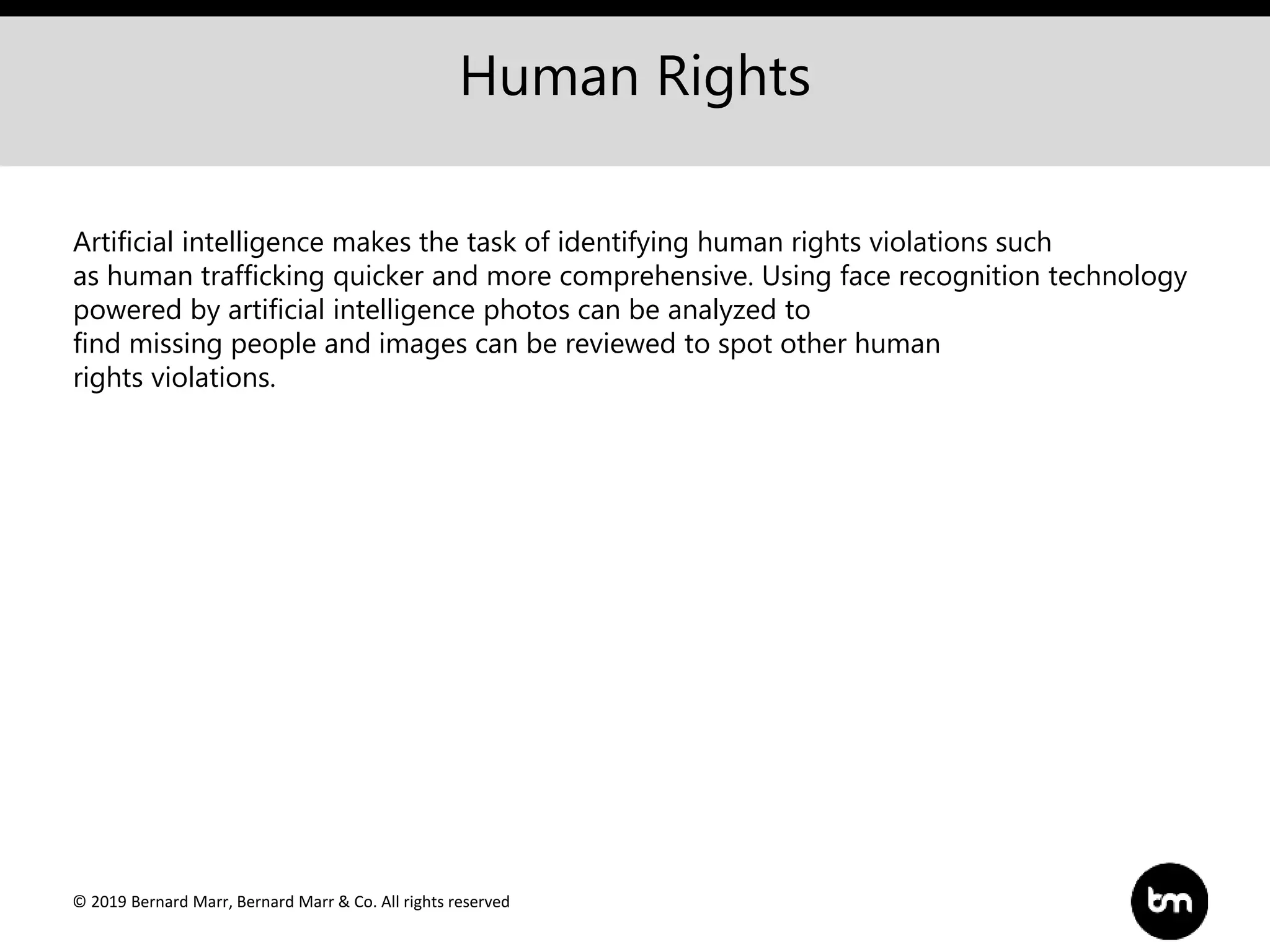 © 2019 Bernard Marr, Bernard Marr & Co. All rights reserved
Human Rights
Artificial intelligence makes the task of identifying human rights violations such
as human trafficking quicker and more comprehensive. Using face recognition technology
powered by artificial intelligence photos can be analyzed to
find missing people and images can be reviewed to spot other human
rights violations.
 