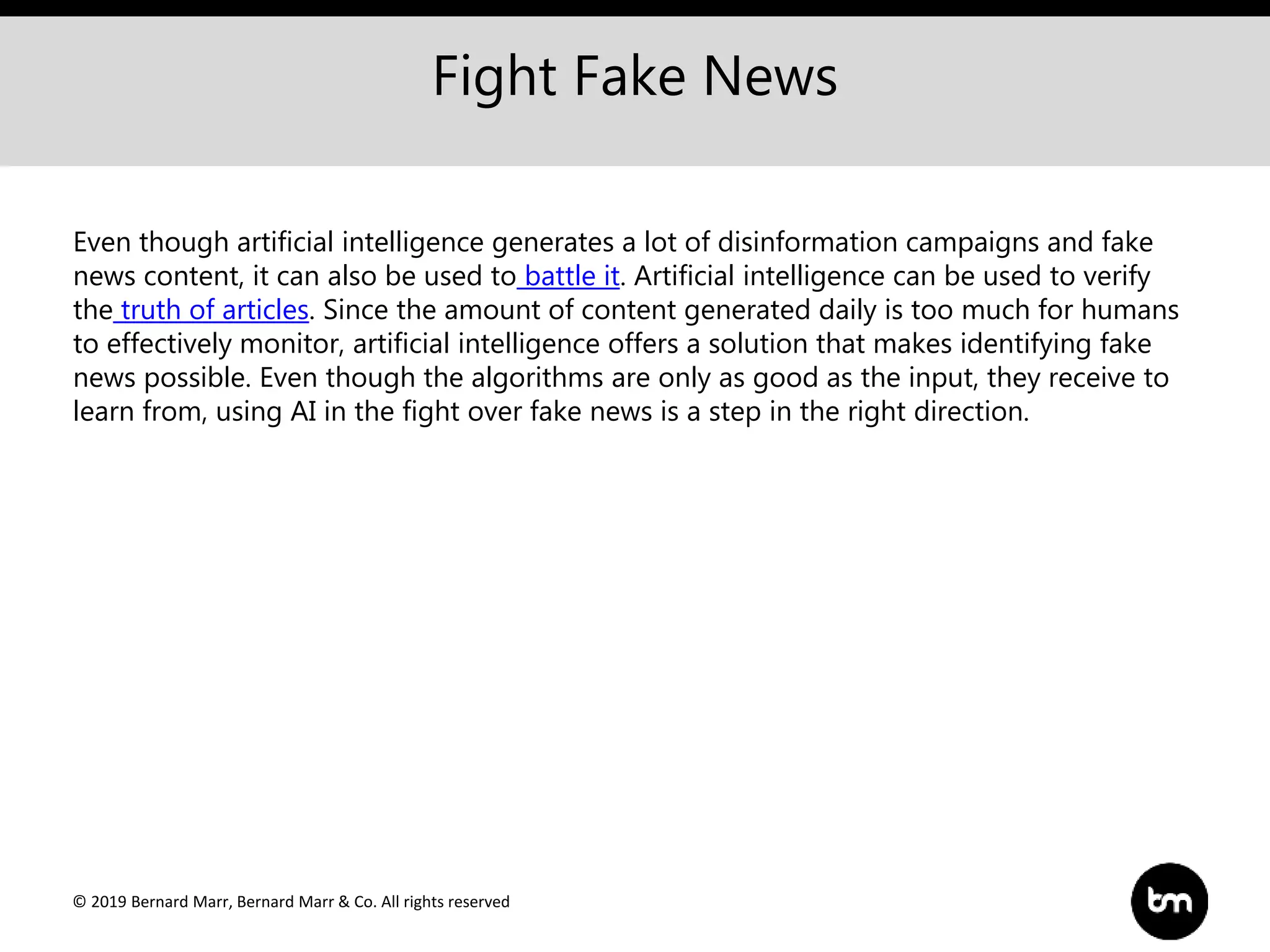 © 2019 Bernard Marr, Bernard Marr & Co. All rights reserved
Fight Fake News
Even though artificial intelligence generates a lot of disinformation campaigns and fake
news content, it can also be used to battle it. Artificial intelligence can be used to verify
the truth of articles. Since the amount of content generated daily is too much for humans
to effectively monitor, artificial intelligence offers a solution that makes identifying fake
news possible. Even though the algorithms are only as good as the input, they receive to
learn from, using AI in the fight over fake news is a step in the right direction.
 
