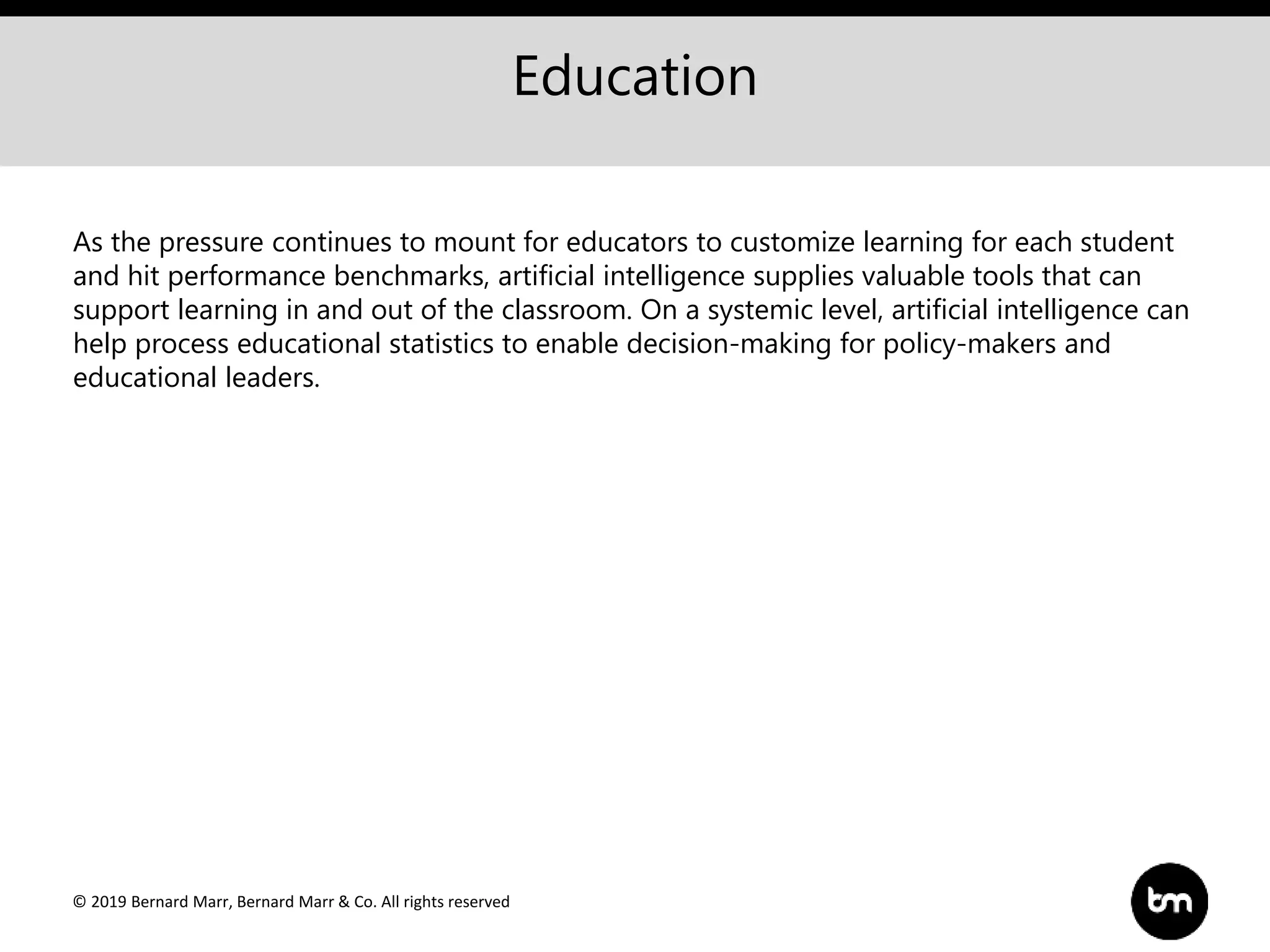 © 2019 Bernard Marr, Bernard Marr & Co. All rights reserved
Education
As the pressure continues to mount for educators to customize learning for each student
and hit performance benchmarks, artificial intelligence supplies valuable tools that can
support learning in and out of the classroom. On a systemic level, artificial intelligence can
help process educational statistics to enable decision-making for policy-makers and
educational leaders.
 