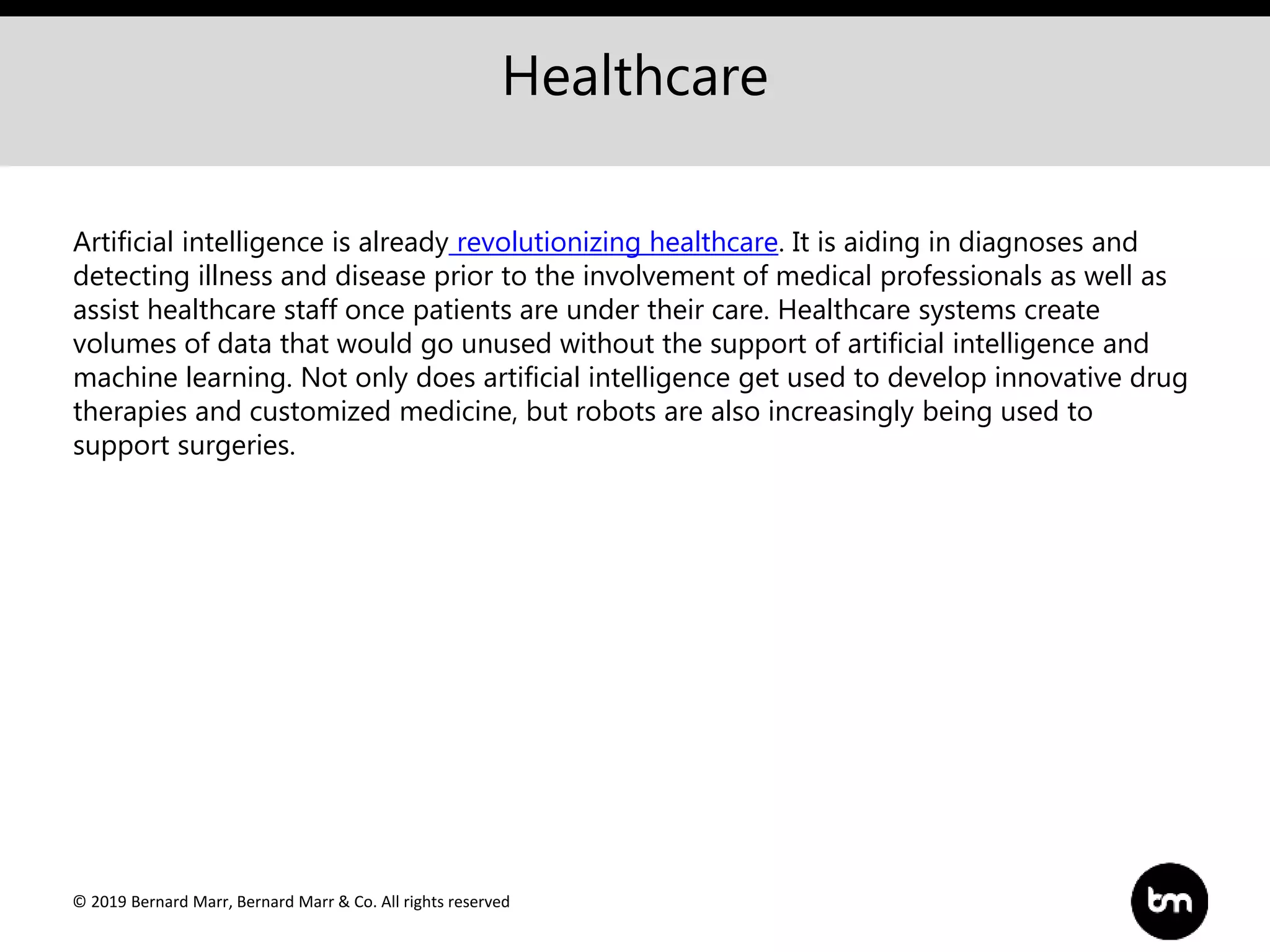 © 2019 Bernard Marr, Bernard Marr & Co. All rights reserved
Healthcare
Artificial intelligence is already revolutionizing healthcare. It is aiding in diagnoses and
detecting illness and disease prior to the involvement of medical professionals as well as
assist healthcare staff once patients are under their care. Healthcare systems create
volumes of data that would go unused without the support of artificial intelligence and
machine learning. Not only does artificial intelligence get used to develop innovative drug
therapies and customized medicine, but robots are also increasingly being used to
support surgeries.
 