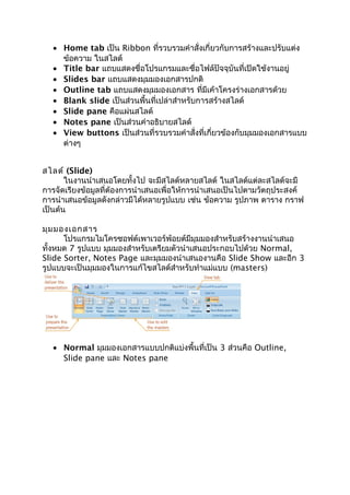 • Home tab เป็น Ribbon ที่รวบรวมคำาสั่งเกี่ยวกับการสร้างและปรับแต่ง
ข้อความ ในสไลด์
• Title bar แถบแสดงชื่อโปรแกรมและชื่อไฟล์ปัจจุบันที่เปิดใช้งานอยู่
• ݺߣs bar แถบแสดงมุมมองเอกสารปกติ
• Outline tab แถบแสดงมุมมองเอกสาร ที่มีเค้าโครงร่างเอกสารด้วย
• Blank slide เป็นส่วนพื้นที่เปล่าสำาหรับการสร้างสไลด์
• ݺߣ pane คือแผ่นสไลด์
• Notes pane เป็นส่วนคำาอธิบายสไลด์
• View buttons เป็นส่วนที่รวบรวมคำาสั่งที่เกี่ยวข้องกับมุมมองเอกสารแบบ
ต่างๆ
สไลด์ (ݺߣ)
ในงานนำาเสนอโดยทั้งไป จะมีสไลด์หลายสไลด์ ในสไลด์แต่ละสไลด์จะมี
การจัดเรียงข้อมูลที่ต้องการนำาเสนอเพื่อให้การนำาเสนอเป็นไปตามวัตถุประสงค์
การนำาเสนอข้อมูลดังกล่าวมีได้หลายรูปแบบ เช่น ข้อความ รูปภาพ ตาราง กราฟ
เป็นต้น
มุมมองเอกสาร
โปรแกรมไมโครซอฟต์เพาเวอร์พ้อยต์มีมุมมองสำาหรับสร้างงานนำาเสนอ
ทั้งหมด 7 รูปแบบ มุมมองสำาหรับเตรียมตัวนำาเสนอประกอบไปด้วย Normal,
ݺߣ Sorter, Notes Page และมุมมองนำาเสนองานคือ ݺߣ Show และอีก 3
รูปแบบจะเป็นมุมมองในการแก้ไขสไลด์สำาหรับทำาแม่แบบ (masters)
• Normal มุมมองเอกสารแบบปกติแบ่งพื้นที่เป็น 3 ส่วนคือ Outline,
ݺߣ pane และ Notes pane
 