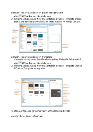 การสร้างงานนำาเสนอใหม่จาก Blank Presentation
1. คลิก Office Button เลือกคำาสั่ง New
2. จะปรากฏไดอะล็อกบ็อกซ์ New Presentation ส่วนของ Template ที่หัวข้อ
Blank and recent เลือกคำาสั่ง Blank Presentation  คลิกปุ่ม Create
การสร้างงานนำาเสนอใหม่จาก Template
เป็นการสร้างงานนำาเสนอ โดยมีพื้นสไลด์แบบต่างๆ ให้เลือกใช้ มีขั้นตอนดังนี้
1. คลิก Office Button เลือกคำาสั่ง New
2. จะปรากฏไดอะล็อกบ็อกซ์ New Presentation ส่วนของ Template เลือกคำา
สั่งในส่วน Template categories
3. เลือกแบบที่ต้องการ ดูตัวอย่างด้านขวา เสร็จแล้วคลิกปุ่ม Create
การจัดรูปแบบข้อความในสไลด์
 