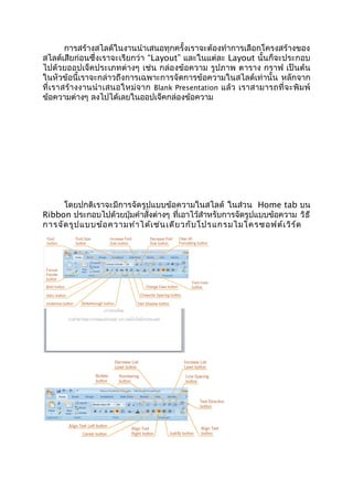 การสร้างสไลด์ในงานนำาเสนอทุกครั้งเราจะต้องทำาการเลือกโครงสร้างของ
สไลด์เสียก่อนซึ่งเราจะเรียกว่า “Layout” และในแต่ละ Layout นั้นก็จะประกอบ
ไปด้วยออปเจ็คประเภทต่างๆ เช่น กล่องข้อความ รูปภาพ ตาราง กราฟ เป็นต้น
ในหัวข้อนี้เราจะกล่าวถึงการเฉพาะการจัดการข้อความในสไลด์เท่านั้น หลักจาก
ที่เราสร้างงานนำาเสนอใหม่จาก Blank Presentation แล้ว เราสามารถที่จะพิมพ์
ข้อความต่างๆ ลงไปได้เลยในออปเจ็คกล่องข้อความ
โดยปกติเราจะมีการจัดรูปแบบข้อความในสไลด์ ในส่วน Home tab บน
Ribbon ประกอบไปด้วยปุ่มคำาสั่งต่างๆ ที่เอาไว้สำาหรับการจัดรูปแบบข้อความ วิธี
การจัดรูปแบบข้อความทำาได้เช่นเดียวกับโปรแกรมไมโครซอฟต์เวิร์ด
 