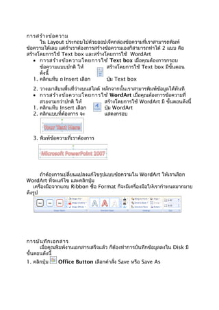 การสร้างข้อความ
ใน Layout ประกอบไปด้วยออปเจ็คกล่องข้อความที่เราสามารถพิมพ์
ข้อความได้เลย แต่ถ้าเราต้องการสร้างข้อความเองก็สามารถทำาได้ 2 แบบ คือ
สร้างโดยการใช้ Text box และสร้างโดยการใช้ WordArt
• การสร้างข้อความโดยการใช้ Text box เมื่อคุณต้องการกรอบ
ข้อความแบบปกติ ให้ สร้างโดยการใช้ Text box มีขั้นตอน
ดังนี้
1. คลิกแท็บ ถ Insert เลือก ปุ่ม Text box
2. วางเมาส์บนพื้นที่ว่างบนสไลด์ หลักจากนั้นเราสามารพิมพ์ข้อมูลได้ทันที
• การสร้างข้อความโดยการใช้ WordArt เมื่อคุณต้องการข้อความที่
สวยงามกว่าปกติ ให้ สร้างโดยการใช้ WordArt มี ขั้นตอนดังนี้
1. คลิกแท็บ Insert เลือก ปุ่ม WordArt
2. คลิกแบบที่ต้องการ จะ แสดงกรอบ
3. พิมพ์ข้อความที่เราต้องการ
ถ้าต้องการเปลี่ยนแปลงแก้ไขรูปแบบข้อความใน WordArt ให้เราเลือก
WordArt ที่จะแก้ไข และคลิกปุ่ม
เครื่องมือจากแถบ Ribbon ชื่อ Format ก็จะมีเครื่องมือให้เรากำาหนดมากมาย
ดังรูป
การบันทึกเอกสาร
เมื่อคุณพิมพ์งานเอกสารเสร็จแล้ว ก็ต้องทำาการบันทึกข้อมูลลงใน Disk มี
ขั้นตอนดังนี้
1. คลิกปุ่ม Office Button เลือกคำาสั่ง Save หรือ Save As
 