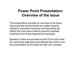 Power Point Presentation:
Overview of the Issue
This presentation provides an overview of the issue,
discussing the environmental and safety hazards
related to unwanted medicines and describing the
efforts that have been made to prevent unwanted
medicines from being disposed of improperly.
Speaker’s notes are provided on the CD for each slide
for community organizers and officials who wish to use
this presentation as the basis for their own outreach.
 