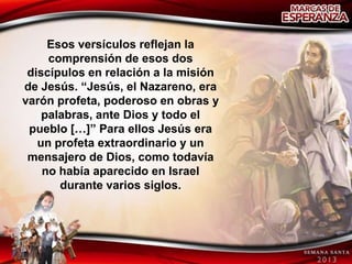 Esos versículos reflejan la
     comprensión de esos dos
 discípulos en relación a la misión
de Jesús. “Jesús, el Nazareno, era
varón profeta, poderoso en obras y
    palabras, ante Dios y todo el
 pueblo […]” Para ellos Jesús era
   un profeta extraordinario y un
 mensajero de Dios, como todavía
    no había aparecido en Israel
       durante varios siglos.
 
