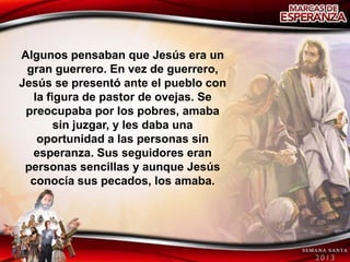 Algunos pensaban que Jesús era un
 gran guerrero. En vez de guerrero,
Jesús se presentó ante el pueblo con
   la figura de pastor de ovejas. Se
 preocupaba por los pobres, amaba
        sin juzgar, y les daba una
    oportunidad a las personas sin
  esperanza. Sus seguidores eran
 personas sencillas y aunque Jesús
  conocía sus pecados, los amaba.
 