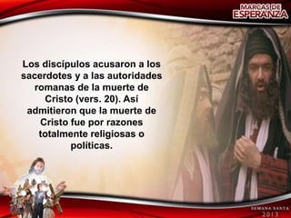 Los discípulos acusaron a los
sacerdotes y a las autoridades
   romanas de la muerte de
     Cristo (vers. 20). Así
 admitieron que la muerte de
    Cristo fue por razones
    totalmente religiosas o
           políticas.
 