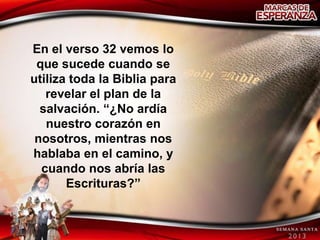 En el verso 32 vemos lo
 que sucede cuando se
utiliza toda la Biblia para
   revelar el plan de la
  salvación. “¿No ardía
   nuestro corazón en
 nosotros, mientras nos
hablaba en el camino, y
  cuando nos abría las
       Escrituras?”
 