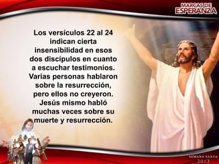 Los versículos 22 al 24
       indican cierta
  insensibilidad en esos
dos discípulos en cuanto
 a escuchar testimonios.
Varias personas hablaron
  sobre la resurrección,
 pero ellos no creyeron.
    Jesús mismo habló
 muchas veces sobre su
  muerte y resurrección.
 