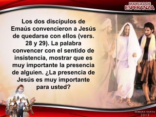 Los dos discípulos de
Emaús convencieron a Jesús
de quedarse con ellos (vers.
     28 y 29). La palabra
convencer con el sentido de
 insistencia, mostrar que es
muy importante la presencia
de alguien. ¿La presencia de
  Jesús es muy importante
         para usted?
 