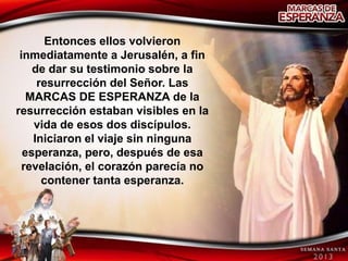 Entonces ellos volvieron
 inmediatamente a Jerusalén, a fin
    de dar su testimonio sobre la
     resurrección del Señor. Las
   MARCAS DE ESPERANZA de la
resurrección estaban visibles en la
    vida de esos dos discípulos.
    Iniciaron el viaje sin ninguna
  esperanza, pero, después de esa
  revelación, el corazón parecía no
      contener tanta esperanza.
 