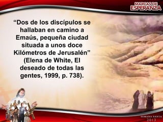 “Dos de los discípulos se
  hallaban en camino a
 Emaús, pequeña ciudad
   situada a unos doce
Kilómetros de Jerusalén”
    (Elena de White, El
  deseado de todas las
  gentes, 1999, p. 738).
 