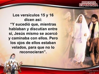 Los versículos 15 y 16
         dicen así:
 “Y sucedió que, mientras
hablaban y discutían entre
sí, Jesús mismo se acercó
y caminaba con ellos. Pero
 los ojos de ellos estaban
  velados, para que no lo
       reconocieran”.
 