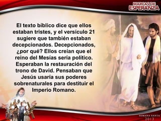 El texto bíblico dice que ellos
estaban tristes, y el versículo 21
  sugiere que también estaban
decepcionados. Decepcionados,
  ¿por qué? Ellos creían que el
 reino del Mesías sería político.
 Esperaban la restauración del
 trono de David. Pensaban que
    Jesús usaría sus poderes
sobrenaturales para destituir el
         Imperio Romano.
 