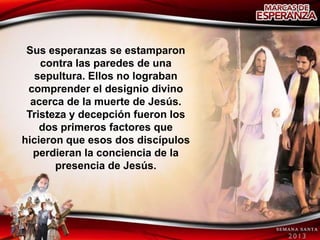 Sus esperanzas se estamparon
    contra las paredes de una
   sepultura. Ellos no lograban
 comprender el designio divino
  acerca de la muerte de Jesús.
 Tristeza y decepción fueron los
    dos primeros factores que
hicieron que esos dos discípulos
  perdieran la conciencia de la
       presencia de Jesús.
 