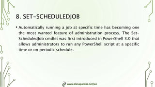 www.danapardaz.net/en
8. SET-SCHEDULEDJOB
• Automatically running a job at specific time has becoming one
the most wanted feature of administration process. The Set-
ScheduledJob cmdlet was first introduced in PowerShell 3.0 that
allows administrators to run any PowerShell script at a specific
time or on periodic schedule.
 