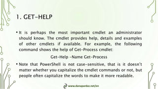 www.danapardaz.net/en
1. GET-HELP
• It is perhaps the most important cmdlet an administrator
should know. The cmdlet provides help, details and examples
of other cmdlets if available. For example, the following
command shows the help of Get-Process cmdlet:
Get-Help -Name Get-Process
• Note that PowerShell is not case-sensitive, that is it doesn’t
matter whether you capitalize the cmdlet commands or not, but
people often capitalize the words to make it more readable.
 