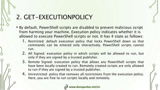 www.danapardaz.net/en
2. GET-EXECUTIONPOLICY
• By default, PowerShell scripts are disabled to prevent malicious script
from harming your machine. Execution policy indicates whether it is
allowed to execute PowerShell scripts or not. It has 4 state as follows:
1. Restricted: default execution policy that locks PowerShell down so that
commands can be entered only interactively. PowerShell scripts cannot
run.
2. All Signed: execution policy in which scripts will be allowed to run, but
only if they are signed by a trusted publisher.
3. Remote Signed: execution policy that allows any PowerShell scripts that
have been locally created to run. Remotely created scripts are only allowed
to run if they are signed by a trusted publisher.
4. Unrestricted: policy that removes all restrictions from the execution policy.
Here, you are free to run scripts locally and remotely.
 