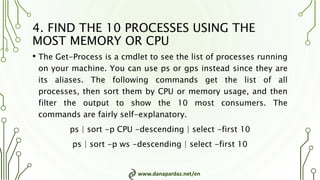 www.danapardaz.net/en
4. FIND THE 10 PROCESSES USING THE
MOST MEMORY OR CPU
• The Get-Process is a cmdlet to see the list of processes running
on your machine. You can use ps or gps instead since they are
its aliases. The following commands get the list of all
processes, then sort them by CPU or memory usage, and then
filter the output to show the 10 most consumers. The
commands are fairly self-explanatory.
ps | sort -p CPU -descending | select -first 10
ps | sort -p ws -descending | select -first 10
 