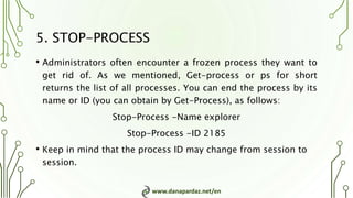 www.danapardaz.net/en
5. STOP-PROCESS
• Administrators often encounter a frozen process they want to
get rid of. As we mentioned, Get-process or ps for short
returns the list of all processes. You can end the process by its
name or ID (you can obtain by Get-Process), as follows:
Stop-Process -Name explorer
Stop-Process -ID 2185
• Keep in mind that the process ID may change from session to
session.
 