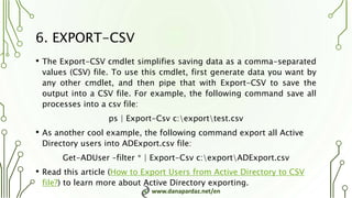 www.danapardaz.net/en
6. EXPORT-CSV
• The Export-CSV cmdlet simplifies saving data as a comma-separated
values (CSV) file. To use this cmdlet, first generate data you want by
any other cmdlet, and then pipe that with Export-CSV to save the
output into a CSV file. For example, the following command save all
processes into a csv file:
ps | Export-Csv c:exporttest.csv
• As another cool example, the following command export all Active
Directory users into ADExport.csv file:
Get-ADUser –filter * | Export-Csv c:exportADExport.csv
• Read this article (How to Export Users from Active Directory to CSV
file?) to learn more about Active Directory exporting.
 