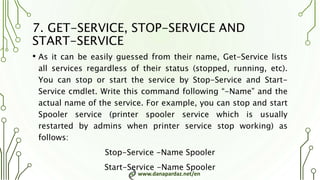 www.danapardaz.net/en
7. GET-SERVICE, STOP-SERVICE AND
START-SERVICE
• As it can be easily guessed from their name, Get-Service lists
all services regardless of their status (stopped, running, etc).
You can stop or start the service by Stop-Service and Start-
Service cmdlet. Write this command following “-Name” and the
actual name of the service. For example, you can stop and start
Spooler service (printer spooler service which is usually
restarted by admins when printer service stop working) as
follows:
Stop-Service -Name Spooler
Start-Service -Name Spooler
 