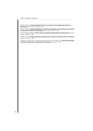 36
Gestión estratégica: Bibliografía
SENGE, PETER, La Quinta Disciplina. El arte y la práctica de la organización abierta al
aprendizaje, Buenos Aires, Granica, 1992.
SENGE, PETER, La Quinta Disciplina en la Práctica. Estrategias y herramientas para construir
la organización abierta al aprendizaje, Buenos Aires, Granica, 1994.
SCHIEFELBEIN, ERNESTO, Nueve casos para preparar planificadores de la educación, Santiago
de Chile, UNESCO, 1997.
SÉRIEYX, HERVÉ, El big bang de las organizaciones. Cuando la empresa entra en mutación,
Barcelona, Granica, 1994.
TEDESCO, JUAN CARLOS, Tendances actuelles des réformes éducatives, en Revue internationale
d´éducation, Approches comparatives en éducation, Sèvres Nº1, 1994.
 