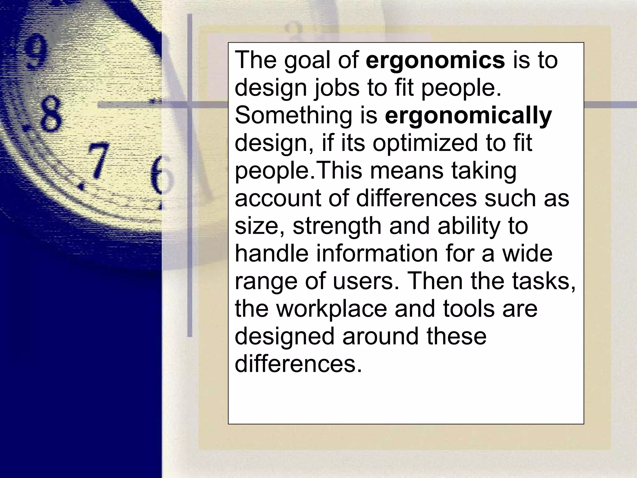 The goal of  ergonomics  is to design jobs to fit people. Something is  ergonomically  design, if its optimized to fit people.This means taking account of differences such as size, strength and ability to handle information for a wide range of users. Then the tasks, the workplace and tools are designed around these differences.  