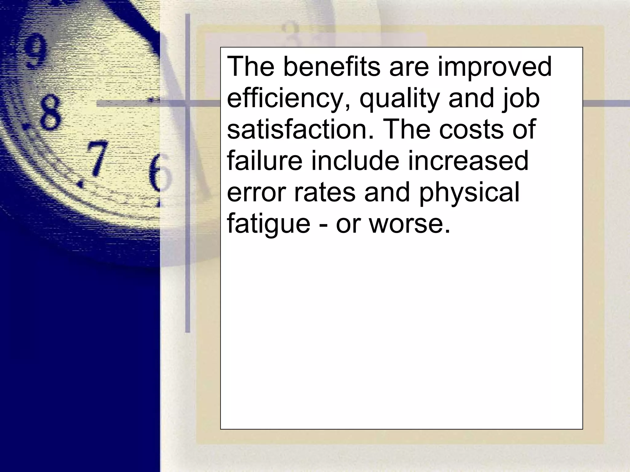 The benefits are improved efficiency, quality and job satisfaction. The costs of failure include increased error rates and physical fatigue - or worse.  