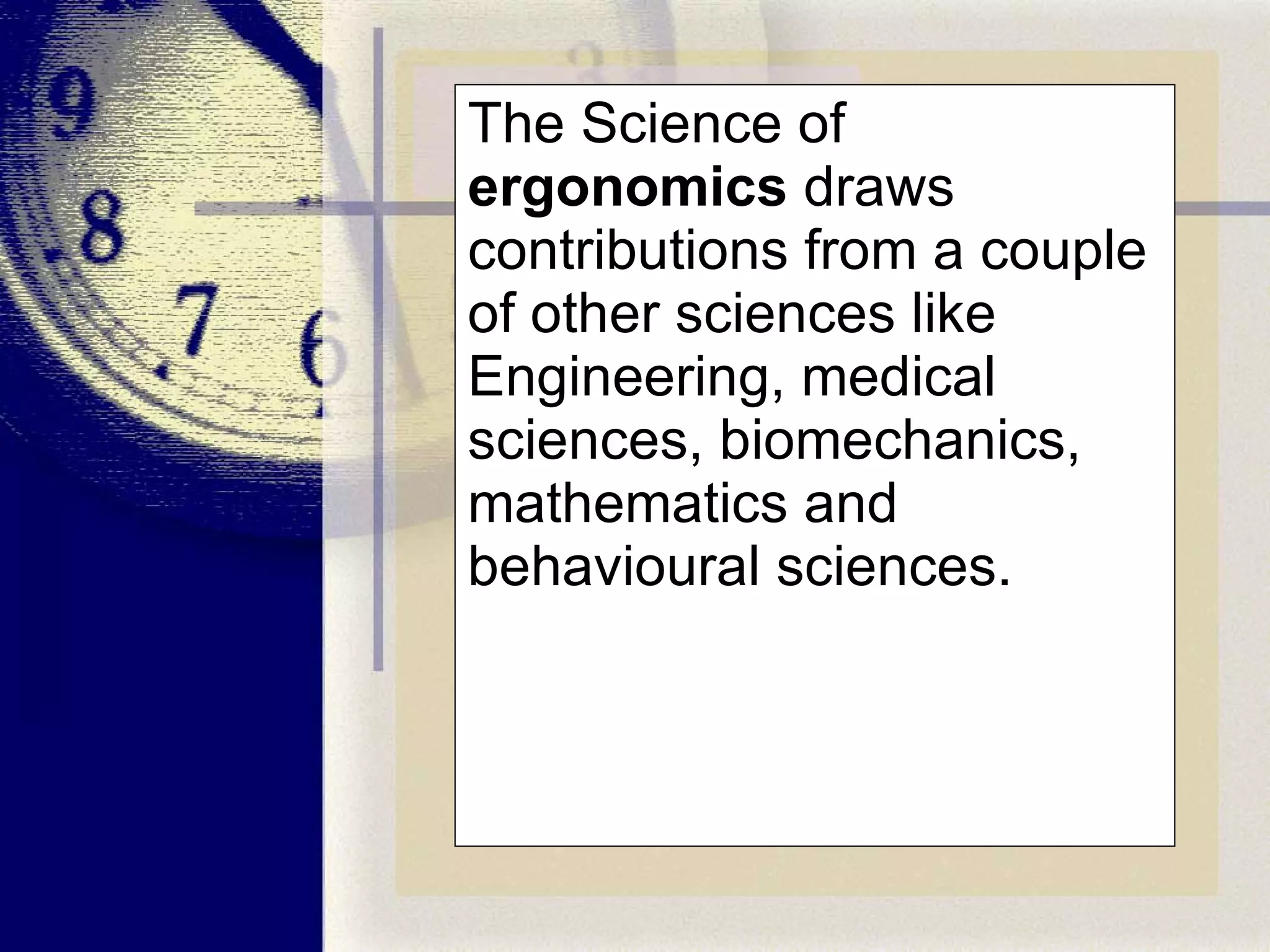The Science of  ergonomics  draws contributions from a couple of other sciences like Engineering, medical sciences, biomechanics, mathematics and behavioural sciences. 